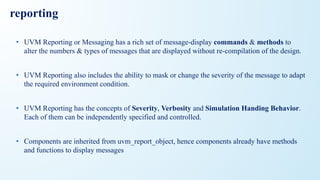 reporting
• UVM Reporting or Messaging has a rich set of message-display commands & methods to
alter the numbers & types of messages that are displayed without re-compilation of the design.
• UVM Reporting also includes the ability to mask or change the severity of the message to adapt
the required environment condition.
• UVM Reporting has the concepts of Severity, Verbosity and Simulation Handing Behavior.
Each of them can be independently specified and controlled.
• Components are inherited from uvm_report_object, hence components already have methods
and functions to display messages
 
