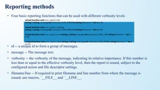 Reporting methods
• Four basic reporting functions that can be used with different verbosity levels
• id -- a unique id to form a group of messages.
• message -- The message text
• verbosity -- the verbosity of the message, indicating its relative importance. If this number is
less than or equal to the effective verbosity level, then the report is issued, subject to the
configured action and file descriptor settings.
• filename/line -- If required to print filename and line number from where the message is
issued, use macros, `__FILE__ and `__LINE__.
virtual function void uvm_report_info
(string id,string message,int verbosity=UVM_MEDIUM,string ﬁlename="",int line=0)
virtual function void uvm_report_warning
(string id,string message,int verbosity=UVM_MEDIUM,string ﬁlename="",int line=0)
virtual function void uvm_report_error(string id,string message,int verbosity=UVM_LOW, string ﬁlename="",int lin
e=0)
virtual function void uvm_report_fatal (string id,string message,int verbosity=UVM_NONE, string ﬁlename="",int li
ne=0)
 