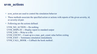 uvm_actions
• uvm_action are used to control the simulation behavior
• These methods associate the specified action or actions with reports of the given severity, id,
or severity-id pair.
• Following are the actions defined:
UVM_NO_ACTION -- Do nothing
UVM_DISPLAY -- Display report to standard output
UVM_LOG -- Write to a file
UVM_COUNT -- Count up to a max_quit_count value before exiting
UVM_EXIT -- Terminates simulation immediately
UVM_CALL_HOOK -- Callback the hook method .
 