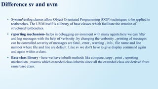 Difference sv and uvm
• SystemVerilog classes allow Object Orientated Programming (OOP) techniques to be applied to
testbenches. The UVM itself is a library of base classes which facilitate the creation of
structured testbenches.
• reporting mechanism- helps in debugging environment with many agents.here we can filter
and log messages with the help of verbosity .by changing the verbosity , printing of messages
can be controlled.severity of messages are fatal , error , warning , info , file name and line
number where file and line are default. Like sv we don't have to give display command again
and again within a class.
• Base class library - here we have inbuilt methods like compare, copy , print , reporting
mechanism , macros which extended class inherits since all the extended class are derived from
same base class.
 
