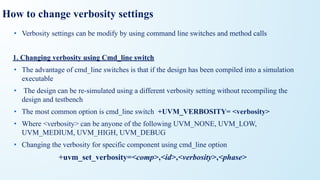 How to change verbosity settings
• Verbosity settings can be modify by using command line switches and method calls
1. Changing verbosity using Cmd_line switch
• The advantage of cmd_line switches is that if the design has been compiled into a simulation
executable
• The design can be re-simulated using a different verbosity setting without recompiling the
design and testbench
• The most common option is cmd_line switch +UVM_VERBOSITY= <verbosity>
• Where <verbosity> can be anyone of the following UVM_NONE, UVM_LOW,
UVM_MEDIUM, UVM_HIGH, UVM_DEBUG
• Changing the verbosity for specific component using cmd_line option
+uvm_set_verbosity=<comp>,<id>,<verbosity>,<phase>
 