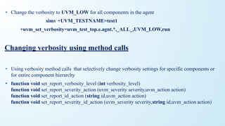 • Change the verbosity to UVM_LOW for all components in the agent
simv +UVM_TESTNAME=test1
+uvm_set_verbosity=uvm_test_top.e.agnt.*,_ALL_,UVM_LOW,run
Changing verbosity using method calls
• Using verbosity method calls that selectively change verbosity settings for specific components or
for entire component hierarchy
• function void set_report_verbosity_level (int verbosity_level)
function void set_report_severity_action (uvm_severity severity,uvm_action action)
function void set_report_id_action (string id,uvm_action action)
function void set_report_severity_id_action (uvm_severity severity,string id,uvm_action action)
 