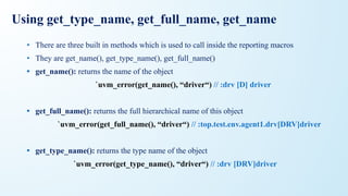 Using get_type_name, get_full_name, get_name
• There are three built in methods which is used to call inside the reporting macros
• They are get_name(), get_type_name(), get_full_name()
• get_name(): returns the name of the object
`uvm_error(get_name(), “driver“) // :drv [D] driver
• get_full_name(): returns the full hierarchical name of this object
`uvm_error(get_full_name(), “driver“) // :top.test.env.agent1.drv[DRV]driver
• get_type_name(): returns the type name of the object
`uvm_error(get_type_name(), “driver“) // :drv [DRV]driver
 