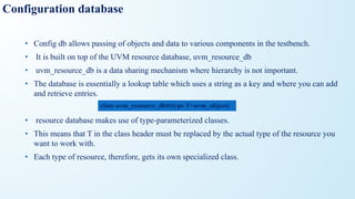 Configuration database
• Config db allows passing of objects and data to various components in the testbench.
• It is built on top of the UVM resource database, uvm_resource_db
• uvm_resource_db is a data sharing mechanism where hierarchy is not important.
• The database is essentially a lookup table which uses a string as a key and where you can add
and retrieve entries.
• resource database makes use of type-parameterized classes.
• This means that T in the class header must be replaced by the actual type of the resource you
want to work with.
• Each type of resource, therefore, gets its own specialized class.
class uvm_resource_db#(type T=uvm_object)
 