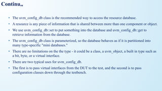 Continu,,
• The uvm_config_db class is the recommended way to access the resource database.
• A resource is any piece of information that is shared between more than one component or object.
• We use uvm_config_db::set to put something into the database and uvm_config_db::get to
retrieve information from the database.
• The uvm_config_db class is parameterized, so the database behaves as if it is partitioned into
many type-specific "mini databases."
• There are no limitations on the the type - it could be a class, a uvm_object, a built in type such as
a bit, byte, or a virtual interface.
• There are two typical uses for uvm_config_db.
• The first is to pass virtual interfaces from the DUT to the test, and the second is to pass
configuration classes down through the testbench.
 