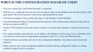 WHEN IS THE CONFIGURATION DATABASE USED?
• The uvm_config_db is used when hierarchy is important.
• With the uvm_config_db, the user not only can add an object to the database, but can also specify, with
great detail, the level of access to retrieval by specifying the hierarchy
• The classic example of uvm_config_db usage is with sharing a virtual interface.
• A SystemVerilog interface is instantiated at the top level of the testbench and connects to the ports of
the device under test (DUT).
• For the UVM testbench to be able to drive to driver or monitor this interface, it needs to have access
to it.
• The various interface instantiations can be added to the database with the access level controlled, since
it can then be retrieved by the appropriate component only if it is in the specified hierarchy.
• Virtual interfaces are not the only use for the configuration database. Any object can be stored and
retrieved.
• Other common uses of the configuration database include sharing configuration objects or setting
whether an agent is active or passive.
 