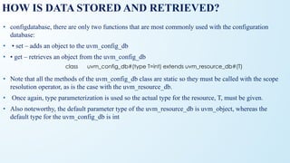HOW IS DATA STORED AND RETRIEVED?
• configdatabase, there are only two functions that are most commonly used with the configuration
database:
• • set – adds an object to the uvm_config_db
• • get – retrieves an object from the uvm_config_db
• Note that all the methods of the uvm_config_db class are static so they must be called with the scope
resolution operator, as is the case with the uvm_resource_db.
• Once again, type parameterization is used so the actual type for the resource, T, must be given.
• Also noteworthy, the default parameter type of the uvm_resource_db is uvm_object, whereas the
default type for the uvm_config_db is int
class uvm_config_db#(type T=int) extends uvm_resource_db#(T)
 