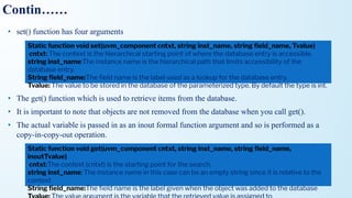 Contin……
• set() function has four arguments
• The get() function which is used to retrieve items from the database.
• It is important to note that objects are not removed from the database when you call get().
• The actual variable is passed in as an inout formal function argument and so is performed as a
copy-in-copy-out operation.
Static function void set(uvm_component cntxt, string inst_name, string ﬁeld_name, Tvalue)
cntxt: The context is the hierarchical starting point of where the database entry is accessible.
string inst_name:The instance name is the hierarchical path that limits accessibility of the
database entry.
String ﬁeld_name:The ﬁeld name is the label used as a lookup for the database entry.
Tvalue: The value to be stored in the database of the parameterized type. By default the type is int.
Static function void get(uvm_component cntxt, string inst_name, string ﬁeld_name,
inoutTvalue)
cntxt:The context (cntxt) is the starting point for the search.
string inst_name: The instance name in this case can be an empty string since it is relative to the
context
String ﬁeld_name:The ﬁeld name is the label given when the object was added to the database
 