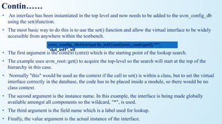 Contin……
• An interface has been instantiated in the top level and now needs to be added to the uvm_config_db
using the set()function.
• The most basic way to do this is to use the set() function and allow the virtual interface to be widely
accessible from anywhere within the testbench.
• The first argument is the context (cntxt) which is the starting point of the lookup search.
• The example uses uvm_root::get() to acquire the top-level so the search will start at the top of the
hierarchy in this case.
• Normally "this" would be used as the context if the call to set() is within a class, but to set the virtual
interface correctly in the database, the code has to be placed inside a module, so there would be no
class context.
• The second argument is the instance name. In this example, the interface is being made globally
available amongst all components so the wildcard, "*", is used.
• The third argument is the field name which is a label used for lookup.
• Finally, the value argument is the actual instance of the interface.
uvm_conﬁg_db#(virtual tb_intf)::set(uvm_root::get(),"*",
"dut_intf", vif
 