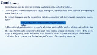 Contin……
• In most cases, you do not want to make a database entry globally available.
• Since a global scope is essentially a single namespace, it makes reuse more difficult if everything is
stored in this scope.
• To restrict its access, use the hierarchical path in conjunction with the wildcard character as shown
below
• Adding other objects into the uvm_config_db is just as straightforward as adding a virtual interface
• The important thing to remember is that each entry needs a unique field name or label (if the global
scope is being used), or the path needs to be limited in such a way that non-unique labels do not
conflict as the scopes are now limited to specific areas of the naming hierarchy
uvm_conﬁg_db#(TYPE)::set(this,"*.path","label",
value)
 
