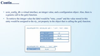 Contin……
• uvm_config_db: a virtual interface, an integer value, and a configuration object. Also, there is
a generic call to the get() function.
• To retrieve the integer value the label would be "retry_count" and the value stored in this
entry would be assigned to the rty_cnt property in the object that is calling the get() function.
 