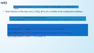 set()
• Static function of the class uvm_Config_db to set a variable in the configuration database
static function void set ( uvm_component cntxt, string inst_name, string ﬁeld_name, T
value);
virtual function void build_phase (uvm_phase phase);
... uvm_conﬁg_db #(int) :: set (null, "uvm_test_top.m_env.m_apb_agent", "cov_enable", 1); ... endfunction
// Set virtual interface handle under name "apb_vif" available to all components below uvm_test_top,
indicated by the *
uvm_conﬁg_db #(virtual apb_if) :: set (null, "uvm_test_top.*", "apb_vif", apb_if);
// Set an int variable to turn on coverage collection for all components under m_apb_agent
uvm_conﬁg_db #(int) :: set (null, "uvm_test_top.m_env.m_apb_agent.*", "cov_enable", 1);
// Consider you are in agent's build_phase then you may achieve the same effect by
uvm_conﬁg_db #(int) :: set (this, "*", "cov_enable", 1);
 