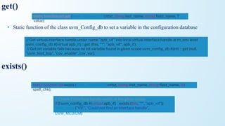 • Static function of the class uvm_Config_db to set a variable in the configuration database
static function bit get ( uvm_component cntxt, string inst_name, string ﬁeld_name, T
value);
// Get virtual interface handle under name "apb_vif" into local virtual interface handle at m_env level
uvm_conﬁg_db #(virtual apb_if) :: get (this, "*", "apb_vif", apb_if);
// Get int variable fails because no int variable found in given scope uvm_conﬁg_db #(int) :: get (null,
"uvm_test_top", "cov_enable", cov_var);
get()
static function bit exists ( uvm_component cntxt, string inst_name, string ﬁeld_name, bit
spell_chk);
exists()
// Check if interface handle exists at the given scope
if (! uvm_conﬁg_db #(virtual apb_if) :: exists (this, "*", "apb_vif"))
`uvm_error ("VIF", "Could not ﬁnd an interface handle",
UVM_MEDIUM)
 