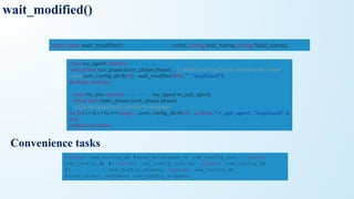 Convenience tasks
static task wait_modiﬁed ( uvm_component cntxt, string inst_name, string ﬁeld_name);
class my_agent extends uvm_agent;
virtual task run_phase (uvm_phase phase); ... // Waits until loopCount variable gets a new
value uvm_conﬁg_db #(int) :: wait_modiﬁed (this, "", "loopCount");
endtask endclass
class my_env extends uvm_env; my_agent m_apb_agent;
virtual task main_phase (uvm_phase phase);
... // Update loopCount variable in database
for (int i = 0; i < N; i++) begin ... uvm_conﬁg_db #(int) :: set (this, "m_apb_agent", "loopCount", i);
end
endtask endclass
wait_modified()
typedef uvm_config_db #(uvm_bitstream_t) uvm_config_int; typedef
uvm_config_db #( string) uvm_config_string; typedef uvm_config_db
#(uvm_object) uvm_config_object; typedef uvm_config_db
#(uvm_object_wrappet) uvm_config_wrapper;
 