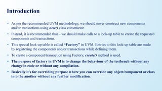 Introduction
• As per the recommended UVM methodology, we should never construct new components
and/or transactions using new() class constructor.
• Instead, it is recommended that – we should make calls to a look-up table to create the requested
components and transactions.
• This special look-up table is called “Factory” in UVM. Entries to this look-up table are made
by registering the components and/or transactions while defining them.
• To create a component/transaction using Factory, create() method is used.
• The purpose of factory in UVM is to change the behaviour of the testbench without any
change in code or without any compilation.
• Basically it's for overriding purpose where you can override any object/component or class
into the another without any further modification.
 