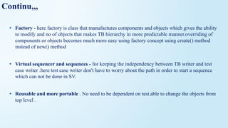 Continu,,,
• Factory - here factory is class that manufactures components and objects which gives the ability
to modify and no of objects that makes TB hierarchy in more predictable manner.overriding of
components or objects becomes much more easy using factory concept using create() method
instead of new() method
• Virtual sequencer and sequences - for keeping the independency between TB writer and test
case writer .here test case writer don't have to worry about the path in order to start a sequence
which can not be done in SV.
• Reusable and more portable . No need to be dependent on test.able to change the objects from
top level .
 