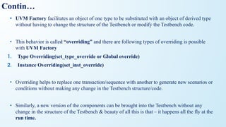 Contin…
• UVM Factory facilitates an object of one type to be substituted with an object of derived type
without having to change the structure of the Testbench or modify the Testbench code.
• This behavior is called “overriding” and there are following types of overriding is possible
with UVM Factory
1. Type Overriding(set_type_override or Global override)
2. Instance Overriding(set_inst_override)
• Overriding helps to replace one transaction/sequence with another to generate new scenarios or
conditions without making any change in the Testbench structure/code.
• Similarly, a new version of the components can be brought into the Testbench without any
change in the structure of the Testbench & beauty of all this is that – it happens all the fly at the
run time.
 