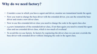 Why do we need factory?
• Consider a case in which you have a agent and driver, monitor are instantiated inside the agent.
• Now you want to change the base driver with the extended driver, you can the extend the base
driver and create a new driver class.
• Now to use this extended driver class you need to change the code in the agent class also
• e.g new instantiation of the extended driver class, if not then again you need to extend the agent
class and use extended driver class, which is too much of overhead
• To avoid this we use factory. In factory by registering the driver class we can now override the
base driver with extended driver without changing the code in the agent class.
 