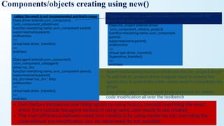 Components/objects creating using new()
calling the new() is not recommended and limits reuse
Class driver extends uvm_component;
`uvm_component_utils(driver)
function new(string name, uvm_component parent);
super.new(name,parent);
endfunction
::::::
virtual task driver_transfer();
::::::
endclass
Class agent extends uvm_component;
`uvm_component_utils(agent)
driver my_drv;
function new(string name, uvm_component parent);
super.new(name,parent);
my_drv=new(“my_drv”, this);
endfunction
::::::
virtual task driver_transfer();
::::::
endclass
Suppose user wants to add extra data or trying to override the
driver task using new()
Class my_project extends driver;
`uvm_component_utils(my_project)
function new(string name, uvm_component
parent);
super.new(name,parent);
endfunction
::::::
virtual task driver_transfer();
Super.drive_transfer();
::::::
endclass
• Agent instantiates previous driver not the my_project driver
• To add this m_project driver in agent need to extend the
agent class & potentially other clases need to instantiate dis
driver
• Sine driver, agent clases need to be extended dis makes
code modiﬁcation all over the testbench
• Uvm factory introduces overriding option by using factory concept overriding the exact
driver from outside the agent instead of using new(), user needs to use create()
• The main difference between new() and create() is, by using create we can overriding the
code without any modiﬁcation ,but by using new() its not possible
 