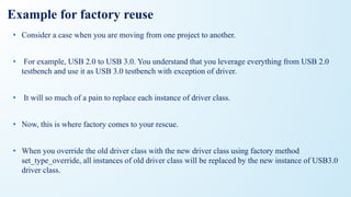 Example for factory reuse
• Consider a case when you are moving from one project to another.
• For example, USB 2.0 to USB 3.0. You understand that you leverage everything from USB 2.0
testbench and use it as USB 3.0 testbench with exception of driver.
• It will so much of a pain to replace each instance of driver class.
• Now, this is where factory comes to your rescue.
• When you override the old driver class with the new driver class using factory method
set_type_override, all instances of old driver class will be replaced by the new instance of USB3.0
driver class.
 