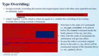 Type Overriding:
• In type-override, overriding the current class type(original class) with other class type(derived class
or substitute_type)
• where “replace” is a bit which is when set equals to 1, enables the overriding of an existing
override else existing override is honoured.
<original_type>::type_id::set_type_override(<substitute_type>::get_type(),
replace);
class my_test extends uvm_test;
`uvm_component_utils(my_test) env e;
function new (string name, uvm_component parent);
super.new(name, parent);
endfunction: new
function void build_phase(uvm_phase phase);
super.build_phase(phase);
my_driver::type_id::set_type_override(my_updated_driver::get_typ
e(),1); (or)
//set_type_overidde_by_type(my_driver::get_type(),my_updated_d
river());
e = env::type_id::create("e", this);
endfunction: build_phase
task run_phase (uvm_phase phase); ... ... ...
endtask: run_phase
endclass: my_test
//Overriding
my_driver class with
my_updated_driver
• Note here is the order of 2 commands
i.e. set_type_override() to be placed
before the create() command inside the
build_phase() of the my_test class.
• Only with this order of commands the
substitution will get into effect.
• In case the order is reversed, original
driver in the code i.e. my_driver will be
constructed instead of the intended driver
i.e. my_updated_driver.
 
