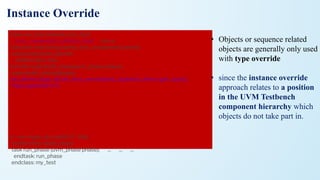 Instance Override
class my_test extends uvm_test;
`uvm_component_utils(my_test) env e;
function new (string name, uvm_component parent);
super.new(name, parent);
endfunction: new
function void build_phase(uvm_phase phase);
super.build_phase(phase);
my_driver::type_id::set_inst_override(my_updated_driver::get_type(),
"top.e.agent.drvr");
set_inst_overidde_by_type(my_driver::get_type(),my_updated_driver(),”*”)
or
set_inst_overidde_by_type(my_driver::get_type(),my_updated_driver(),”agen
t.*”);
or
set_inst_overidde_by_type(my_driver::get_type(),my_updated_driver(),”agen
t*”);
e = env::type_id::create("e", this);
endfunction: build_phase
task run_phase (uvm_phase phase); ... ... ...
endtask: run_phase
endclass: my_test
• Objects or sequence related
objects are generally only used
with type override
• since the instance override
approach relates to a position
in the UVM Testbench
component hierarchy which
objects do not take part in.
 
