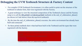 • For complex UVM Testbench Environment, it is often useful to print out the structure of the
testbench in tabular form, that were registered with the Factory.
• A great technique to view the structural composition of the Testbench classes and the Factory
setup is to call the this.print() and factory.print() methods in the end_of_elaboration_phase()
(as shown in Code below) from the top-level testbench.
• By the time the end_of_elaboration_phase() executes, the entire environment has already been
built and connected
• So these print() methods show what had been built in the Testbench and the types that were
registered with the factory.
Debugging the UVM Testbench Structure & Factory Content
function void end_of_elaboration_phase(uvm_phase
phase);
super.end_of_elaboration_phase(phase);
this.print();
factory.print();
endfunction: end_of_elaboration_phase
 