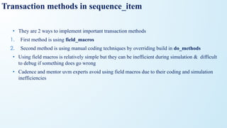 • They are 2 ways to implement important transaction methods
1. First method is using field_macros
2. Second method is using manual coding techniques by overriding build in do_methods
• Using field macros is relatively simple but they can be inefficient during simulation & difficult
to debug if something does go wrong
• Cadence and mentor uvm experts avoid using field macros due to their coding and simulation
inefficiencies
Transaction methods in sequence_item
 