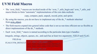 UVM Field Macros
• The `uvm_field_* macros are invoked inside of the `uvm_*_utils_begin and `uvm_*_utils_end
macro blocks to form “automatic” implementations of the core data methods:
copy, compare, pack, unpack, record, print, and sprint.
• By using the macros, you do not have to implement any of the do_* methods inherited
from uvm_object.
• The field macros expand into general inline code that is not as run-time efficient nor as flexible as
direct implementions of the do_* methods.
• Each `uvm_field_* macro is named according to the particular data type it handles:
integrals, strings, objects, queues, etc., and each has at least two arguments: FIELD and FLAG.
FIELD-int
FLAG-UVM_DEFAULT `uvm_object_utils_begin(ABC)
`uvm_ﬁeld_int(m_addr, UVM_DEFAULT)
`uvm_ﬁeld_int(m_data, UVM_DEFAULT)
`uvm_object_utils_end
 