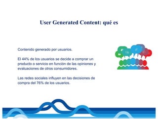 Contenido generado por usuarios.
El 44% de los usuarios se decide a comprar un
producto o servicio en función de las opiniones y
evaluaciones de otros consumidores.
Las redes sociales influyen en las decisiones de
compra del 76% de los usuarios.
User Generated Content: qué es
 