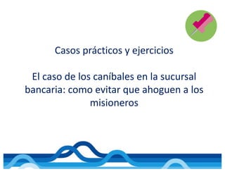 Casos	prácticos	y	ejercicios
El	caso	de	los	caníbales	en	la	sucursal	
bancaria:	como	evitar	que	ahoguen	a	los	
misioneros
 