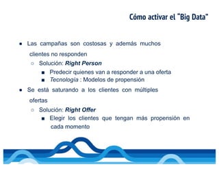 Cómo activar el “Big Data”
● Las campañas son costosas y además muchos
clientes no responden
○ Solución: Right Person
■ Predecir quienes van a responder a una oferta
■ Tecnología : Modelos de propensión
● Se está saturando a los clientes con múltiples
ofertas
○ Solución: Right Offer
■ Elegir los clientes que tengan más propensión en
cada momento
 