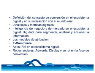 • Definición del concepto de conversión en el ecosistema
digital y en su interacción con el mundo real.
• Analíticas y métricas digitales
• Inteligencia de negocio y de mercado en el ecosistema
digital: Big data para segmentar, analizar y accionar la
información
• Los modelos de atribución
• E-Commerce
• Apps: Rol en el ecosistema digital.
• Redes sociales, Adwords, Display y su rol en la fase de
conversión.
 