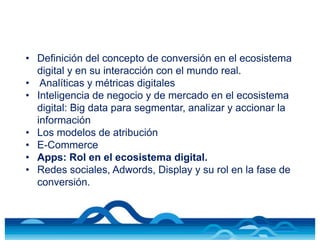 • Definición del concepto de conversión en el ecosistema
digital y en su interacción con el mundo real.
• Analíticas y métricas digitales
• Inteligencia de negocio y de mercado en el ecosistema
digital: Big data para segmentar, analizar y accionar la
información
• Los modelos de atribución
• E-Commerce
• Apps: Rol en el ecosistema digital.
• Redes sociales, Adwords, Display y su rol en la fase de
conversión.
 