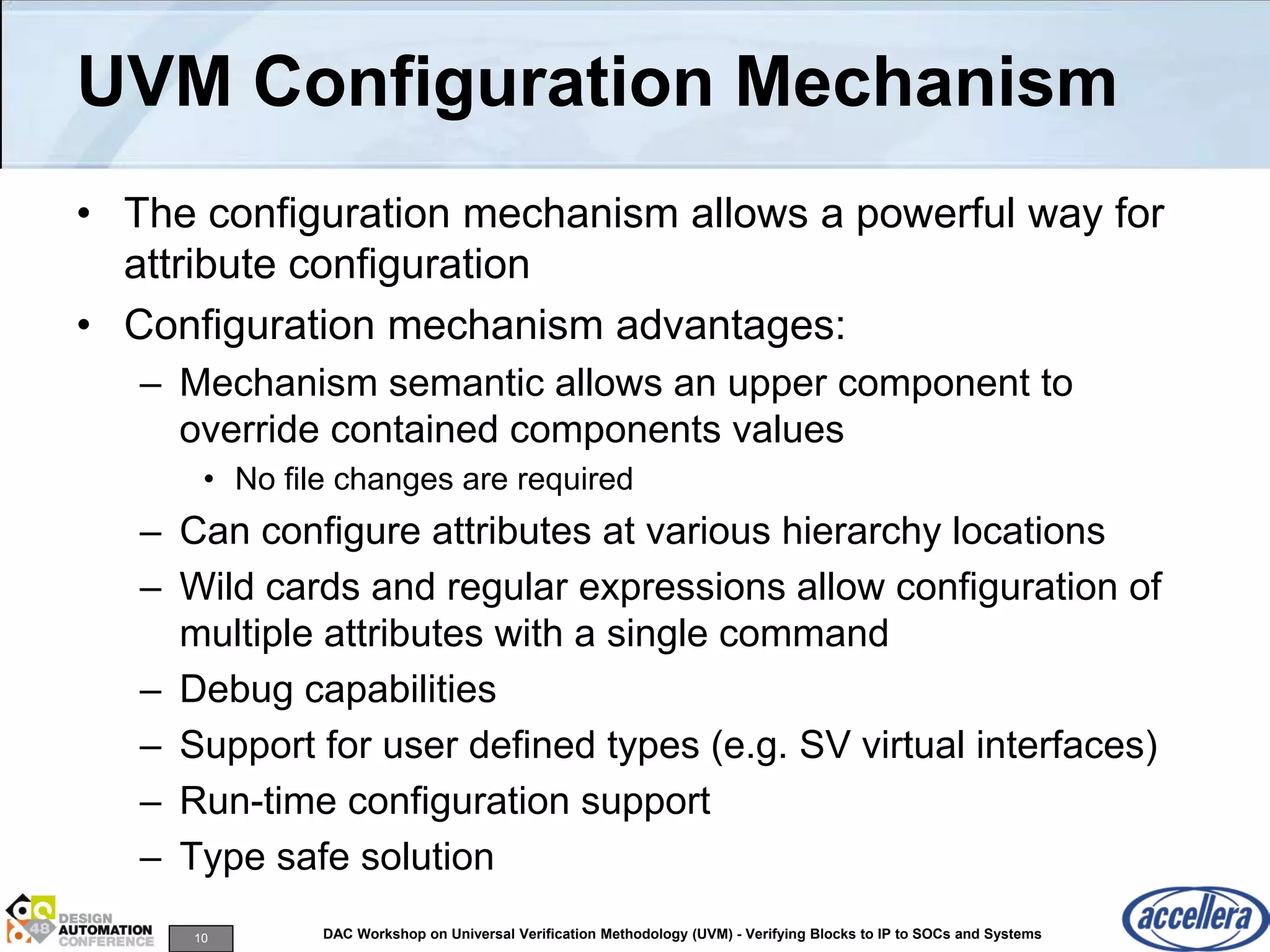 10 DAC Workshop on Universal Verification Methodology (UVM) - Verifying Blocks to IP to SOCs and Systems
UVM Configuration Mechanism
• The configuration mechanism allows a powerful way for
attribute configuration
• Configuration mechanism advantages:
– Mechanism semantic allows an upper component to
override contained components values
• No file changes are required
– Can configure attributes at various hierarchy locations
– Wild cards and regular expressions allow configuration of
multiple attributes with a single command
– Debug capabilities
– Support for user defined types (e.g. SV virtual interfaces)
– Run-time configuration support
– Type safe solution
 