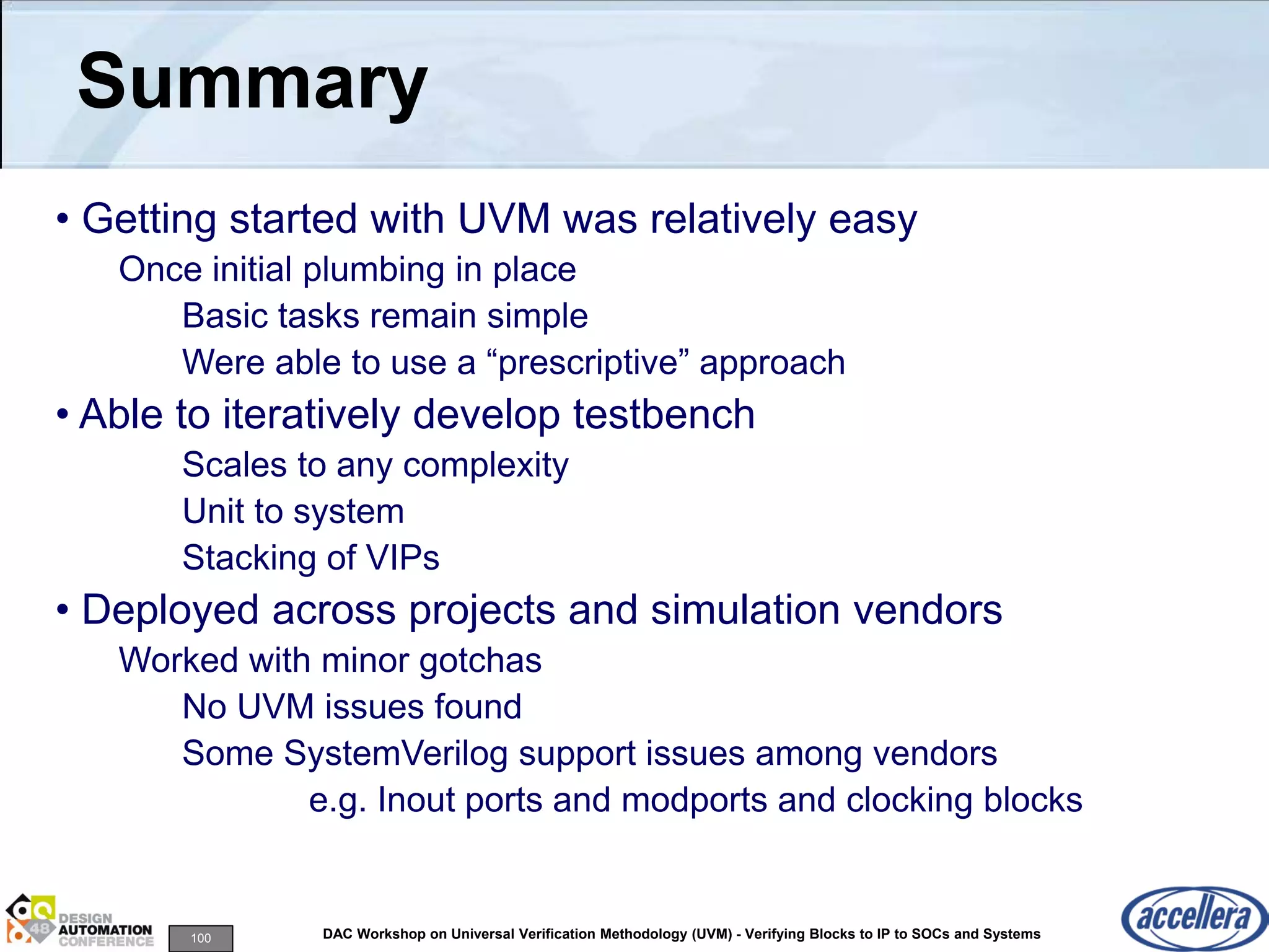 100 DAC Workshop on Universal Verification Methodology (UVM) - Verifying Blocks to IP to SOCs and Systems
Summary
• Getting started with UVM was relatively easy
Once initial plumbing in place
Basic tasks remain simple
Were able to use a “prescriptive” approach
• Able to iteratively develop testbench
Scales to any complexity
Unit to system
Stacking of VIPs
• Deployed across projects and simulation vendors
Worked with minor gotchas
No UVM issues found
Some SystemVerilog support issues among vendors
e.g. Inout ports and modports and clocking blocks
 