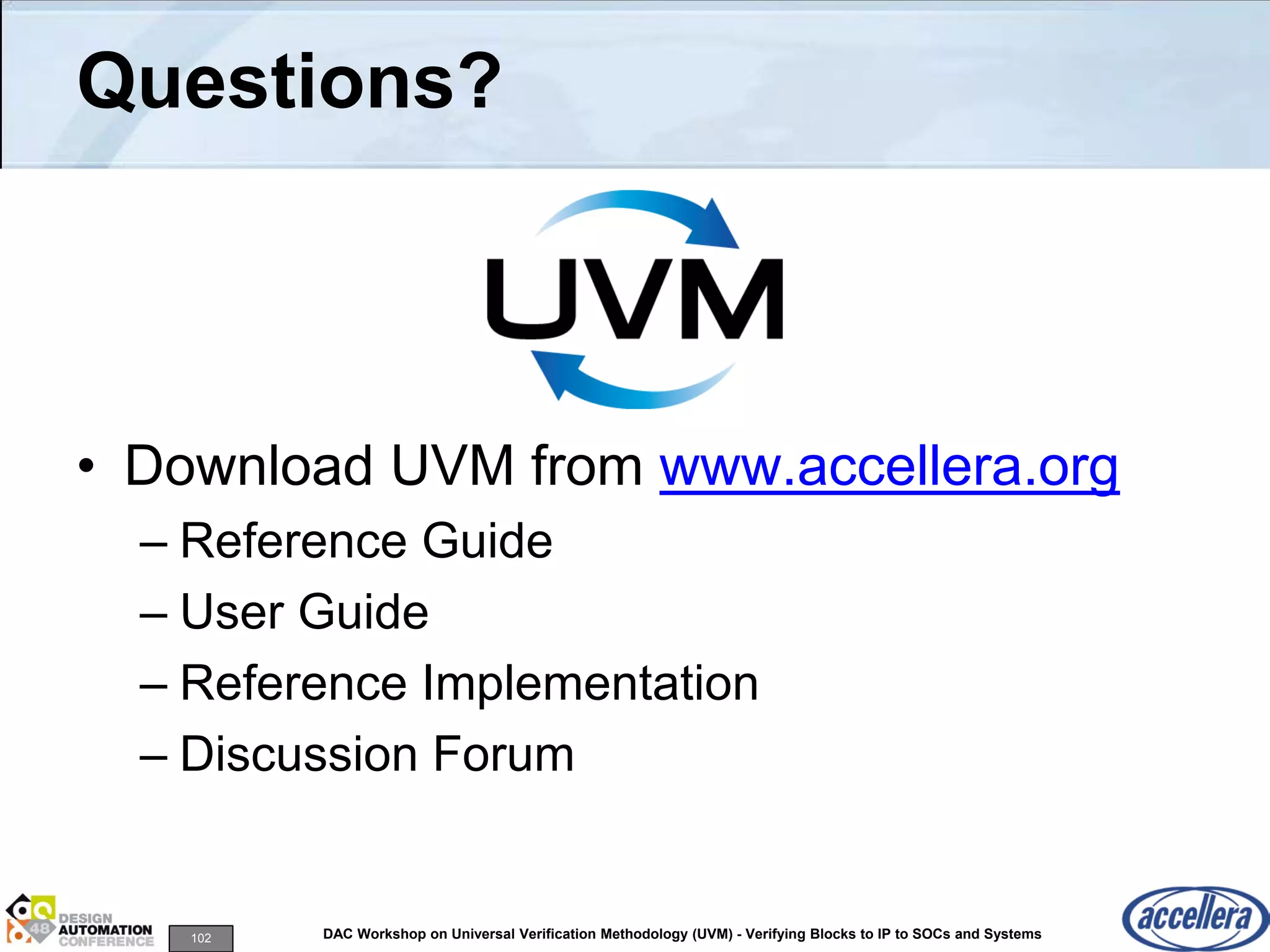 102 DAC Workshop on Universal Verification Methodology (UVM) - Verifying Blocks to IP to SOCs and Systems
Questions?
• Download UVM from www.accellera.org
– Reference Guide
– User Guide
– Reference Implementation
– Discussion Forum
 