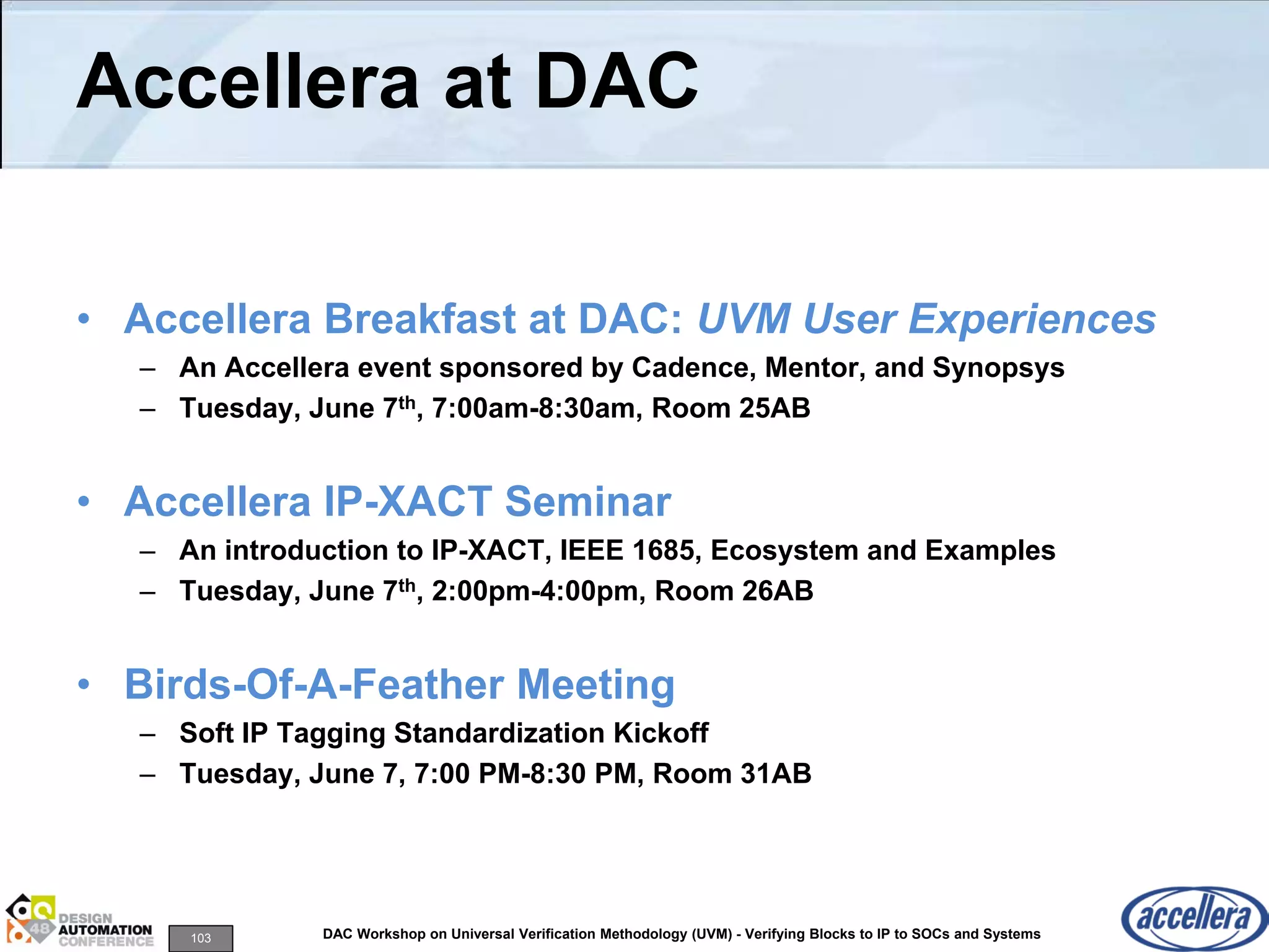 103 DAC Workshop on Universal Verification Methodology (UVM) - Verifying Blocks to IP to SOCs and Systems
Accellera at DAC
• Accellera Breakfast at DAC: UVM User Experiences
– An Accellera event sponsored by Cadence, Mentor, and Synopsys
– Tuesday, June 7th, 7:00am-8:30am, Room 25AB
• Accellera IP-XACT Seminar
– An introduction to IP-XACT, IEEE 1685, Ecosystem and Examples
– Tuesday, June 7th, 2:00pm-4:00pm, Room 26AB
• Birds-Of-A-Feather Meeting
– Soft IP Tagging Standardization Kickoff
– Tuesday, June 7, 7:00 PM-8:30 PM, Room 31AB
 