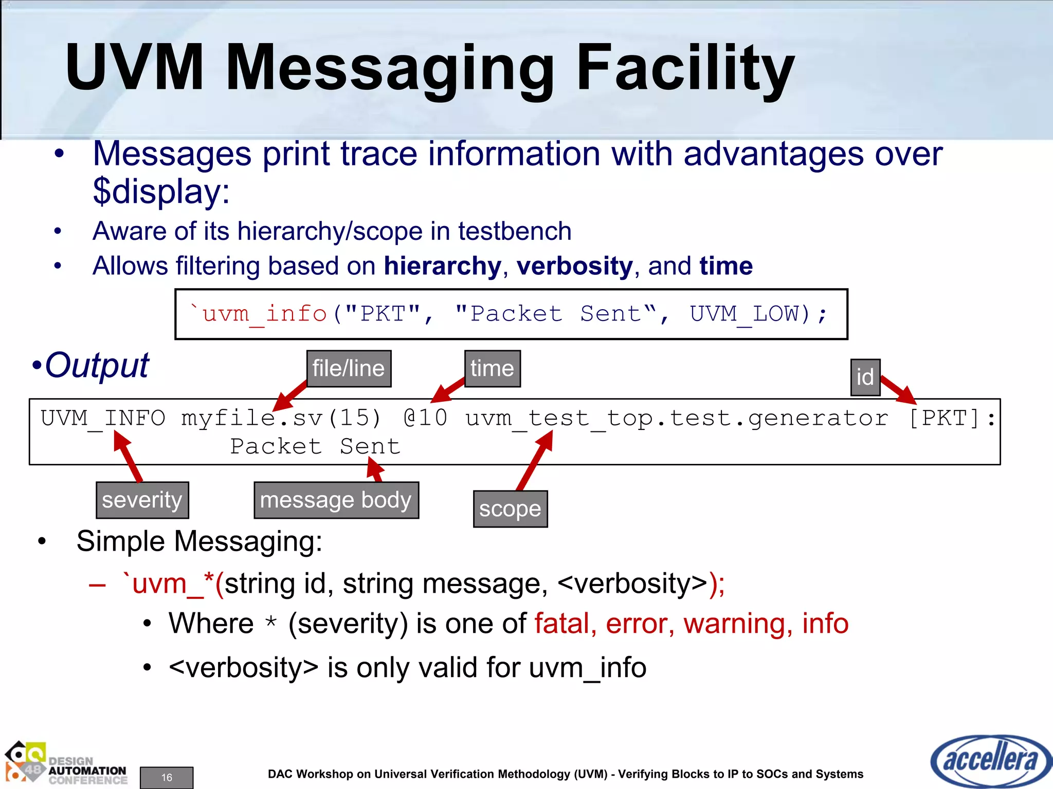16 DAC Workshop on Universal Verification Methodology (UVM) - Verifying Blocks to IP to SOCs and Systems
UVM Messaging Facility
• Simple Messaging:
– `uvm_*(string id, string message, <verbosity>);
• Where * (severity) is one of fatal, error, warning, info
• <verbosity> is only valid for uvm_info
UVM_INFO myfile.sv(15) @10 uvm_test_top.test.generator [PKT]:
Packet Sent
•Output
`uvm_info("PKT", "Packet Sent“, UVM_LOW);
• Messages print trace information with advantages over
$display:
• Aware of its hierarchy/scope in testbench
• Allows filtering based on hierarchy, verbosity, and time
severity
file/line time
message body scope
id
 