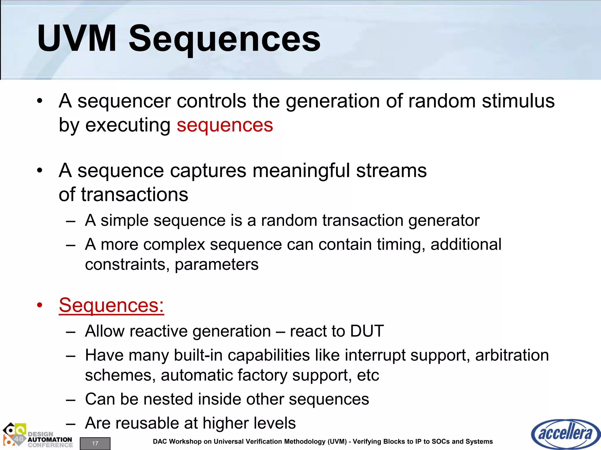 17 DAC Workshop on Universal Verification Methodology (UVM) - Verifying Blocks to IP to SOCs and Systems
UVM Sequences
• A sequencer controls the generation of random stimulus
by executing sequences
• A sequence captures meaningful streams
of transactions
– A simple sequence is a random transaction generator
– A more complex sequence can contain timing, additional
constraints, parameters
• Sequences:
– Allow reactive generation – react to DUT
– Have many built-in capabilities like interrupt support, arbitration
schemes, automatic factory support, etc
– Can be nested inside other sequences
– Are reusable at higher levels
 