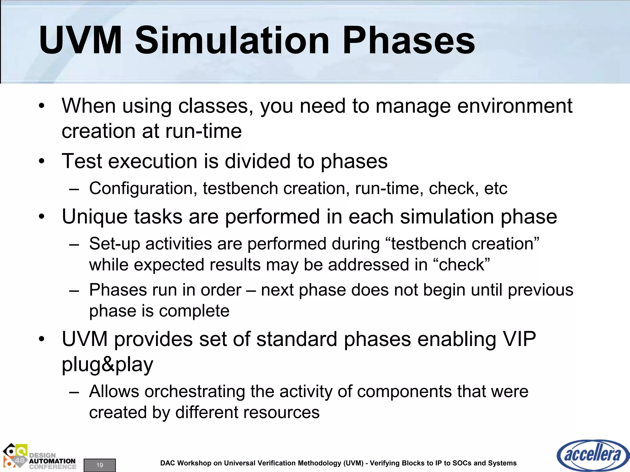 19 DAC Workshop on Universal Verification Methodology (UVM) - Verifying Blocks to IP to SOCs and Systems
UVM Simulation Phases
• When using classes, you need to manage environment
creation at run-time
• Test execution is divided to phases
– Configuration, testbench creation, run-time, check, etc
• Unique tasks are performed in each simulation phase
– Set-up activities are performed during “testbench creation”
while expected results may be addressed in “check”
– Phases run in order – next phase does not begin until previous
phase is complete
• UVM provides set of standard phases enabling VIP
plug&play
– Allows orchestrating the activity of components that were
created by different resources
 