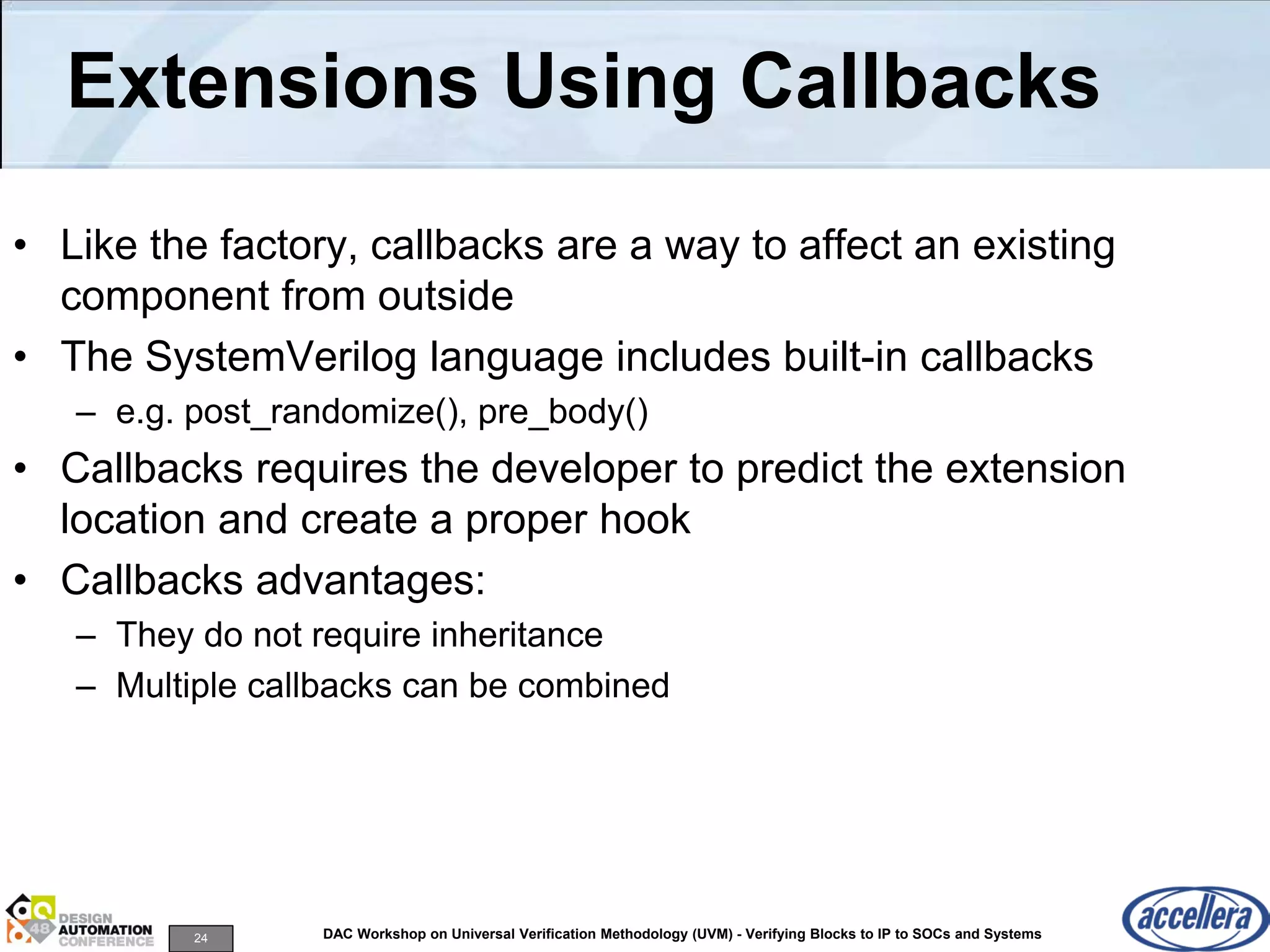 24 DAC Workshop on Universal Verification Methodology (UVM) - Verifying Blocks to IP to SOCs and Systems
Extensions Using Callbacks
• Like the factory, callbacks are a way to affect an existing
component from outside
• The SystemVerilog language includes built-in callbacks
– e.g. post_randomize(), pre_body()
• Callbacks requires the developer to predict the extension
location and create a proper hook
• Callbacks advantages:
– They do not require inheritance
– Multiple callbacks can be combined
 