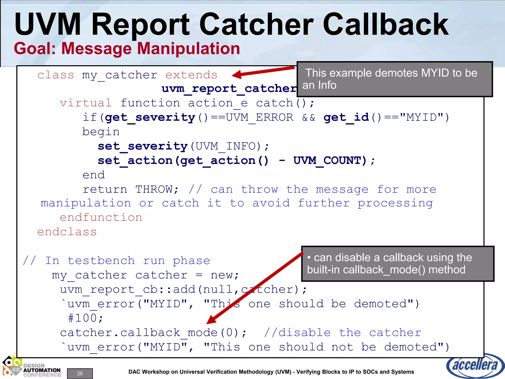 25 DAC Workshop on Universal Verification Methodology (UVM) - Verifying Blocks to IP to SOCs and Systems
UVM Report Catcher Callback
Goal: Message Manipulation
class my_catcher extends
uvm_report_catcher;
virtual function action_e catch();
if(get_severity()==UVM_ERROR && get_id()=="MYID")
begin
set_severity(UVM_INFO);
set_action(get_action() - UVM_COUNT);
end
return THROW; // can throw the message for more
manipulation or catch it to avoid further processing
endfunction
endclass
// In testbench run phase
my_catcher catcher = new;
uvm_report_cb::add(null,catcher);
`uvm_error("MYID", "This one should be demoted")
#100;
catcher.callback_mode(0); //disable the catcher
`uvm_error("MYID", "This one should not be demoted")
• can disable a callback using the
built-in callback_mode() method
This example demotes MYID to be
an Info
 