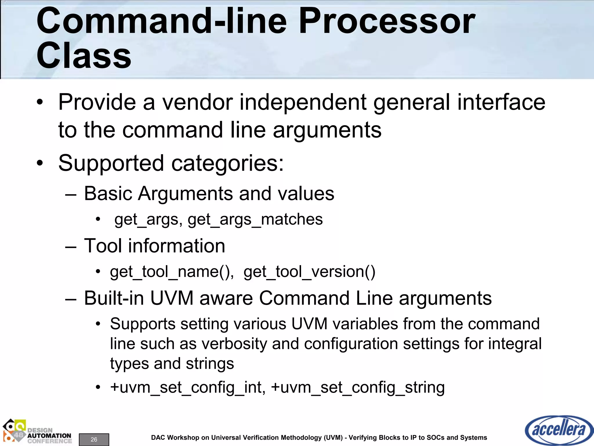 26 DAC Workshop on Universal Verification Methodology (UVM) - Verifying Blocks to IP to SOCs and Systems
Command-line Processor
Class
• Provide a vendor independent general interface
to the command line arguments
• Supported categories:
– Basic Arguments and values
• get_args, get_args_matches
– Tool information
• get_tool_name(), get_tool_version()
– Built-in UVM aware Command Line arguments
• Supports setting various UVM variables from the command
line such as verbosity and configuration settings for integral
types and strings
• +uvm_set_config_int, +uvm_set_config_string
 