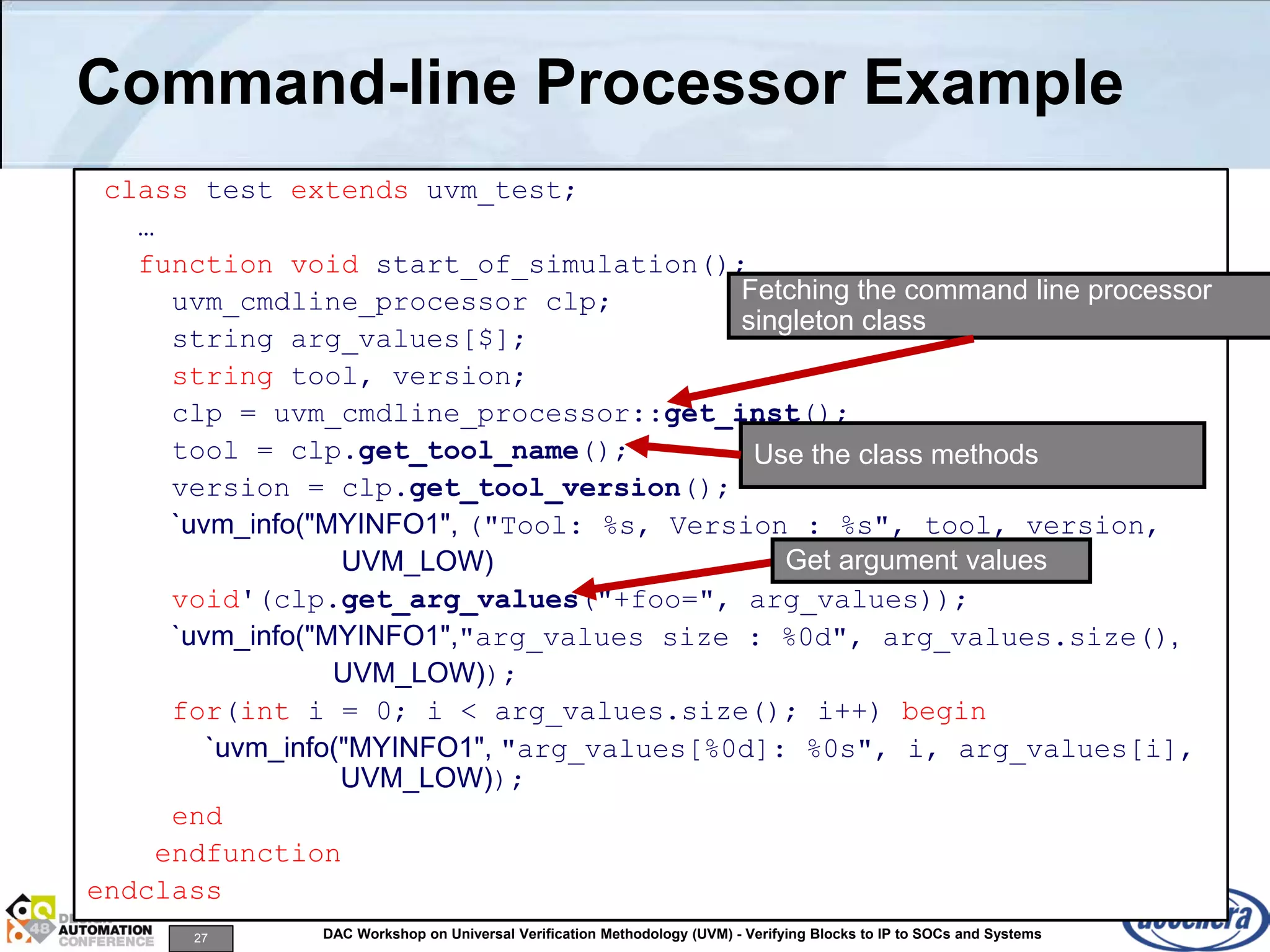 27 DAC Workshop on Universal Verification Methodology (UVM) - Verifying Blocks to IP to SOCs and Systems
Command-line Processor Example
class test extends uvm_test;
…
function void start_of_simulation();
uvm_cmdline_processor clp;
string arg_values[$];
string tool, version;
clp = uvm_cmdline_processor::get_inst();
tool = clp.get_tool_name();
version = clp.get_tool_version();
`uvm_info("MYINFO1", ("Tool: %s, Version : %s", tool, version,
UVM_LOW)
void'(clp.get_arg_values("+foo=", arg_values));
`uvm_info("MYINFO1","arg_values size : %0d", arg_values.size(),
UVM_LOW));
for(int i = 0; i < arg_values.size(); i++) begin
`uvm_info("MYINFO1", "arg_values[%0d]: %0s", i, arg_values[i],
UVM_LOW));
end
endfunction
endclass
Fetching the command line processor
singleton class
Use the class methods
Get argument values
 