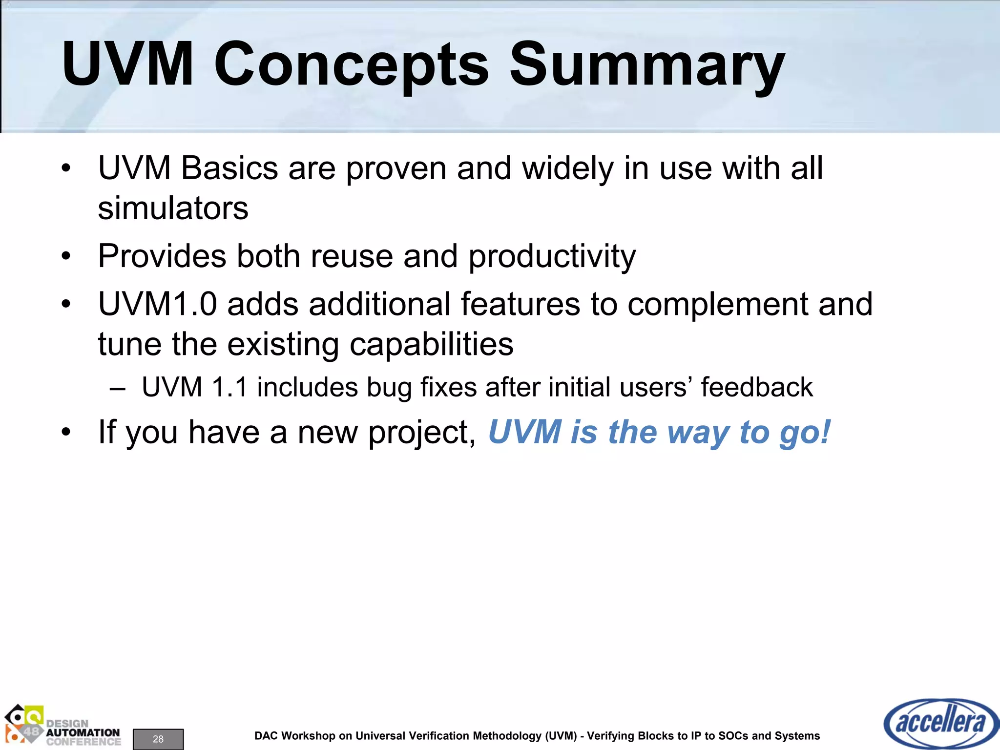 28 DAC Workshop on Universal Verification Methodology (UVM) - Verifying Blocks to IP to SOCs and Systems
UVM Concepts Summary
• UVM Basics are proven and widely in use with all
simulators
• Provides both reuse and productivity
• UVM1.0 adds additional features to complement and
tune the existing capabilities
– UVM 1.1 includes bug fixes after initial users’ feedback
• If you have a new project, UVM is the way to go!
 