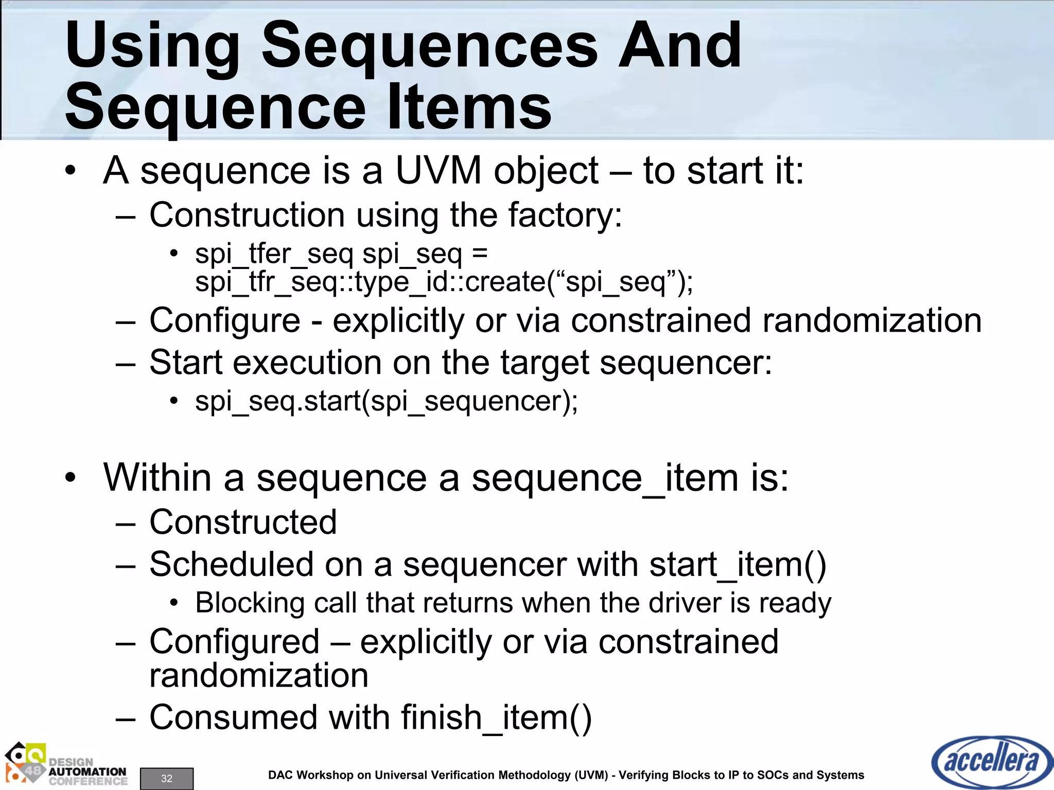32 DAC Workshop on Universal Verification Methodology (UVM) - Verifying Blocks to IP to SOCs and Systems
Using Sequences And
Sequence Items
• A sequence is a UVM object – to start it:
– Construction using the factory:
• spi_tfer_seq spi_seq =
spi_tfr_seq::type_id::create(“spi_seq”);
– Configure - explicitly or via constrained randomization
– Start execution on the target sequencer:
• spi_seq.start(spi_sequencer);
• Within a sequence a sequence_item is:
– Constructed
– Scheduled on a sequencer with start_item()
• Blocking call that returns when the driver is ready
– Configured – explicitly or via constrained
randomization
– Consumed with finish_item()
 