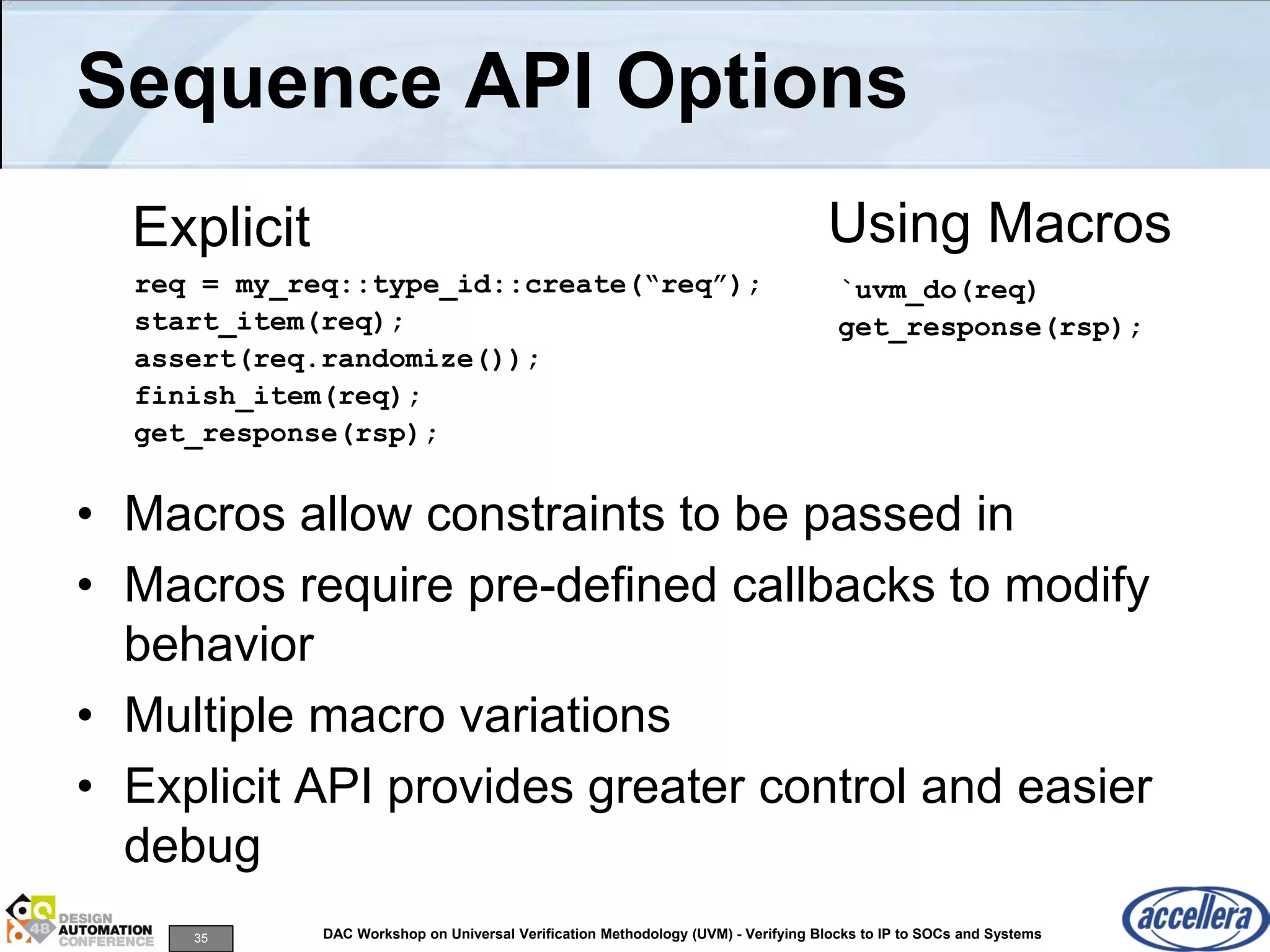 35 DAC Workshop on Universal Verification Methodology (UVM) - Verifying Blocks to IP to SOCs and Systems
Sequence API Options
• Macros allow constraints to be passed in
• Macros require pre-defined callbacks to modify
behavior
• Multiple macro variations
• Explicit API provides greater control and easier
debug
Using Macros
req = my_req::type_id::create(“req”);
start_item(req);
assert(req.randomize());
finish_item(req);
get_response(rsp);
`uvm_do(req)
get_response(rsp);
Explicit
 