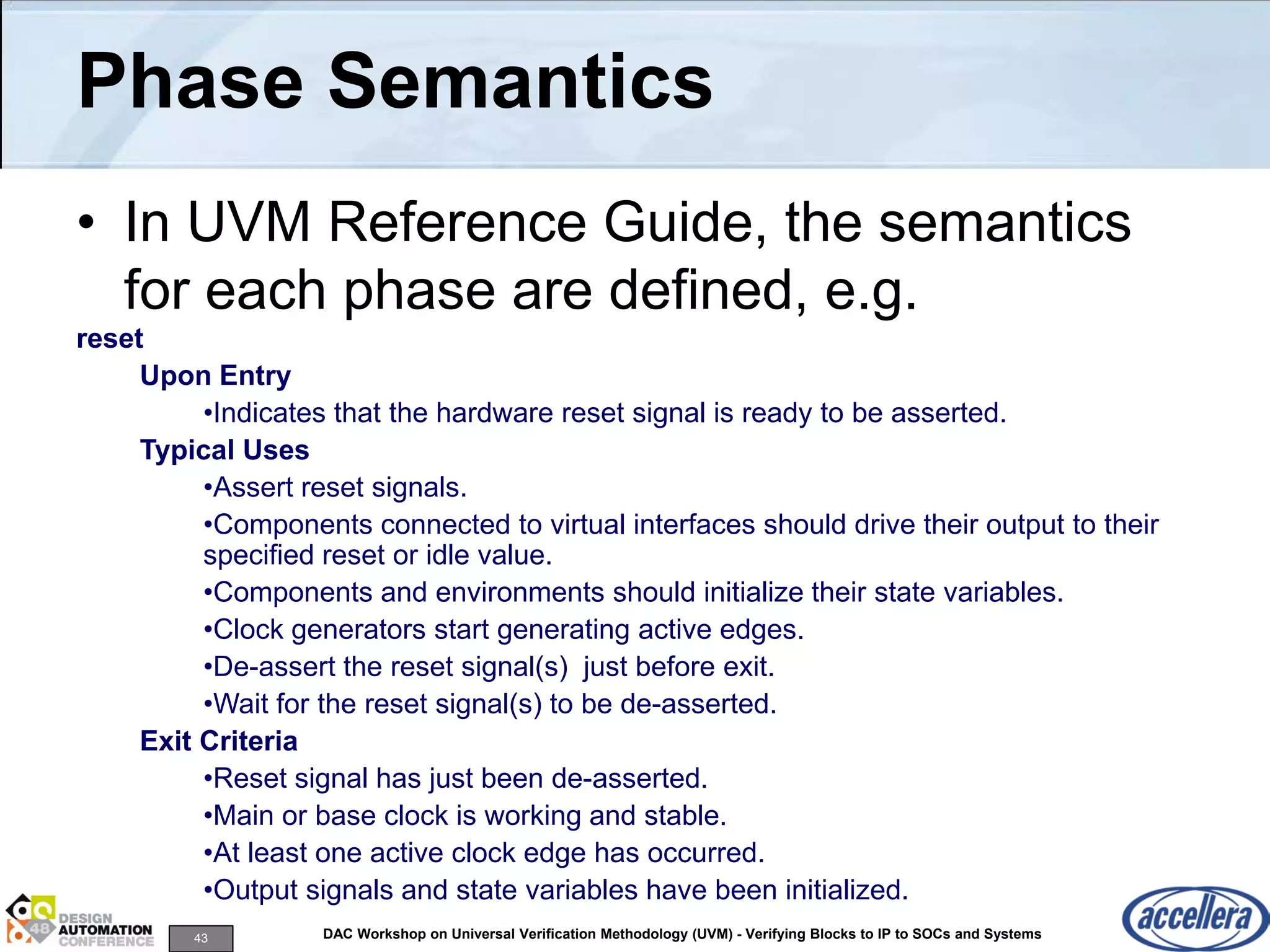 43 DAC Workshop on Universal Verification Methodology (UVM) - Verifying Blocks to IP to SOCs and Systems
Phase Semantics
• In UVM Reference Guide, the semantics
for each phase are defined, e.g.
reset
Upon Entry
•Indicates that the hardware reset signal is ready to be asserted.
Typical Uses
•Assert reset signals.
•Components connected to virtual interfaces should drive their output to their
specified reset or idle value.
•Components and environments should initialize their state variables.
•Clock generators start generating active edges.
•De-assert the reset signal(s) just before exit.
•Wait for the reset signal(s) to be de-asserted.
Exit Criteria
•Reset signal has just been de-asserted.
•Main or base clock is working and stable.
•At least one active clock edge has occurred.
•Output signals and state variables have been initialized.
 
