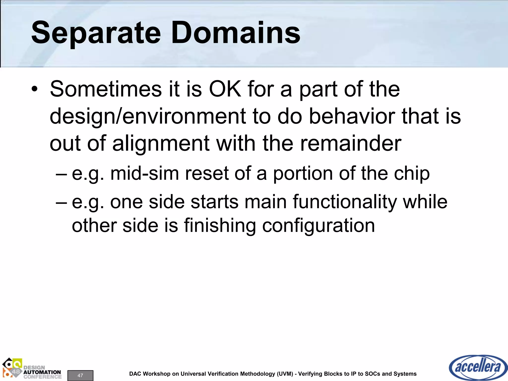 47 DAC Workshop on Universal Verification Methodology (UVM) - Verifying Blocks to IP to SOCs and Systems
Separate Domains
• Sometimes it is OK for a part of the
design/environment to do behavior that is
out of alignment with the remainder
– e.g. mid-sim reset of a portion of the chip
– e.g. one side starts main functionality while
other side is finishing configuration
 